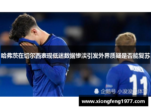 哈弗茨在切尔西表现低迷数据惨淡引发外界质疑是否能复苏